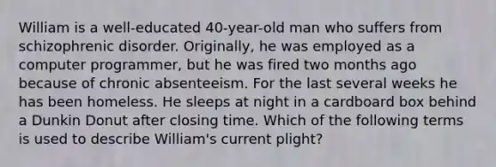 William is a well-educated 40-year-old man who suffers from schizophrenic disorder. Originally, he was employed as a computer programmer, but he was fired two months ago because of chronic absenteeism. For the last several weeks he has been homeless. He sleeps at night in a cardboard box behind a Dunkin Donut after closing time. Which of the following terms is used to describe William's current plight?