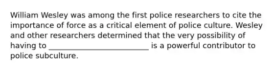 William Wesley was among the first police researchers to cite the importance of force as a critical element of police culture. Wesley and other researchers determined that the very possibility of having to __________________________ is a powerful contributor to police subculture.