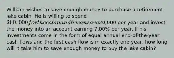 William wishes to save enough money to purchase a retirement lake cabin. He is willing to spend 200,000 for the cabin and he can save20,000 per year and invest the money into an account earning 7.00% per year. If his investments come in the form of equal annual end-of-the-year cash flows and the first cash flow is in exactly one year, how long will it take him to save enough money to buy the lake cabin?