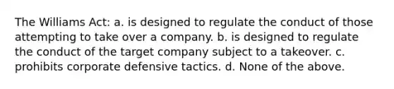 The Williams Act: a. is designed to regulate the conduct of those attempting to take over a company. b. is designed to regulate the conduct of the target company subject to a takeover. c. prohibits corporate defensive tactics. d. None of the above.