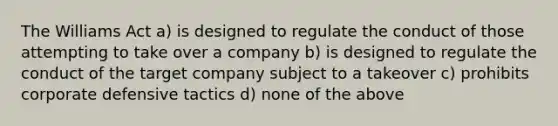 The Williams Act a) is designed to regulate the conduct of those attempting to take over a company b) is designed to regulate the conduct of the target company subject to a takeover c) prohibits corporate defensive tactics d) none of the above