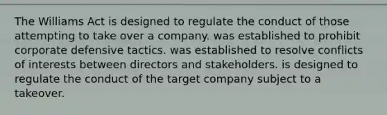 The Williams Act is designed to regulate the conduct of those attempting to take over a company. was established to prohibit corporate defensive tactics. was established to resolve conflicts of interests between directors and stakeholders. is designed to regulate the conduct of the target company subject to a takeover.