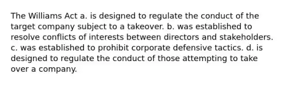 The Williams Act a. is designed to regulate the conduct of the target company subject to a takeover. b. was established to resolve conflicts of interests between directors and stakeholders. c. was established to prohibit corporate defensive tactics. d. is designed to regulate the conduct of those attempting to take over a company.