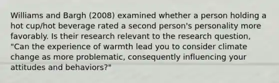 Williams and Bargh (2008) examined whether a person holding a hot cup/hot beverage rated a second person's personality more favorably. Is their research relevant to the research question, "Can the experience of warmth lead you to consider climate change as more problematic, consequently influencing your attitudes and behaviors?"