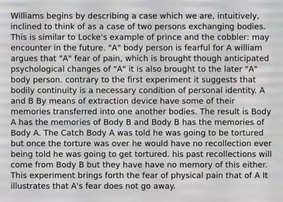 Williams begins by describing a case which we are, intuitively, inclined to think of as a case of two persons exchanging bodies. This is similar to Locke's example of prince and the cobbler: may encounter in the future. "A" body person is fearful for A william argues that "A" fear of pain, which is brought though anticipated psychological changes of "A" it is also brought to the later "A" body person. contrary to the first experiment it suggests that bodily continuity is a necessary condition of personal identity. A and B By means of extraction device have some of their memories transferred into one another bodies. The result is Body A has the memories of Body B and Body B has the memories of Body A. The Catch Body A was told he was going to be tortured but once the torture was over he would have no recollection ever being told he was going to get tortured. his past recollections will come from Body B but they have have no memory of this either. This experiment brings forth the fear of physical pain that of A It illustrates that A's fear does not go away.