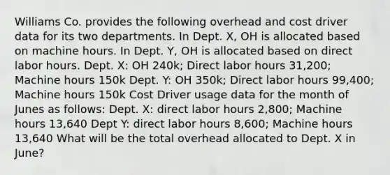 Williams Co. provides the following overhead and cost driver data for its two departments. In Dept. X, OH is allocated based on machine hours. In Dept. Y, OH is allocated based on direct labor hours. Dept. X: OH 240k; Direct labor hours 31,200; Machine hours 150k Dept. Y: OH 350k; Direct labor hours 99,400; Machine hours 150k Cost Driver usage data for the month of Junes as follows: Dept. X: direct labor hours 2,800; Machine hours 13,640 Dept Y: direct labor hours 8,600; Machine hours 13,640 What will be the total overhead allocated to Dept. X in June?