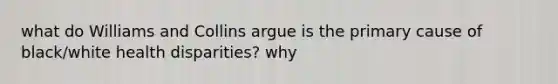 what do Williams and Collins argue is the primary cause of black/white health disparities? why