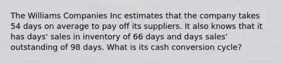 The Williams Companies Inc estimates that the company takes 54 days on average to pay off its suppliers. It also knows that it has days' sales in inventory of 66 days and days sales' outstanding of 98 days. What is its cash conversion cycle?