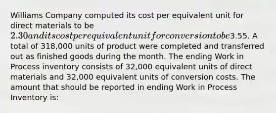 Williams Company computed its cost per equivalent unit for direct materials to be 2.30 and its cost per equivalent unit for conversion to be3.55. A total of 318,000 units of product were completed and transferred out as finished goods during the month. The ending Work in Process inventory consists of 32,000 equivalent units of direct materials and 32,000 equivalent units of conversion costs. The amount that should be reported in ending Work in Process Inventory is: