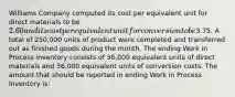 Williams Company computed its cost per equivalent unit for direct materials to be 2.60 and its cost per equivalent unit for conversion to be3.75. A total of 250,000 units of product were completed and transferred out as finished goods during the month. The ending Work in Process inventory consists of 36,000 equivalent units of direct materials and 36,000 equivalent units of conversion costs. The amount that should be reported in ending Work in Process Inventory is: