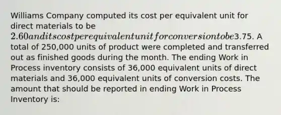 Williams Company computed its cost per equivalent unit for direct materials to be 2.60 and its cost per equivalent unit for conversion to be3.75. A total of 250,000 units of product were completed and transferred out as finished goods during the month. The ending Work in Process inventory consists of 36,000 equivalent units of direct materials and 36,000 equivalent units of conversion costs. The amount that should be reported in ending Work in Process Inventory is: