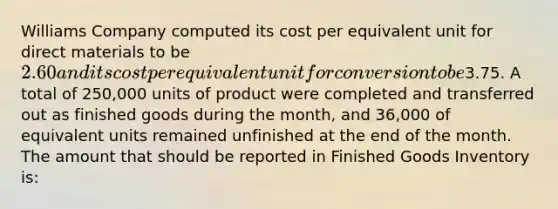 Williams Company computed its cost per equivalent unit for direct materials to be 2.60 and its cost per equivalent unit for conversion to be3.75. A total of 250,000 units of product were completed and transferred out as finished goods during the month, and 36,000 of equivalent units remained unfinished at the end of the month. The amount that should be reported in Finished Goods Inventory is: