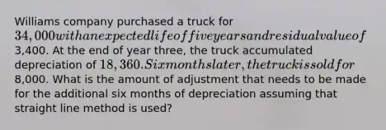 Williams company purchased a truck for 34,000 with an expected life of five years and residual value of3,400. At the end of year three, the truck accumulated depreciation of 18,360. Six months later, the truck is sold for8,000. What is the amount of adjustment that needs to be made for the additional six months of depreciation assuming that straight line method is used?