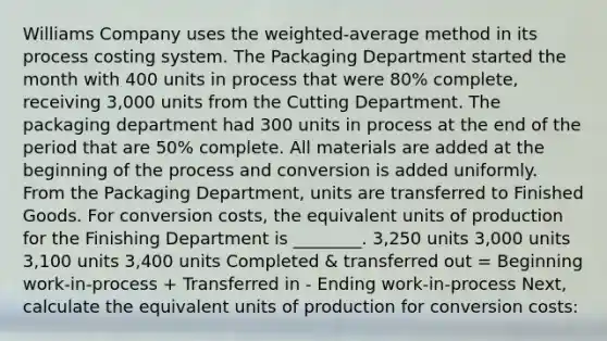 Williams Company uses the weighted-average method in its process costing system. The Packaging Department started the month with 400 units in process that were 80% complete, receiving 3,000 units from the Cutting Department. The packaging department had 300 units in process at the end of the period that are 50% complete. All materials are added at the beginning of the process and conversion is added uniformly. From the Packaging Department, units are transferred to Finished Goods. For conversion costs, the equivalent units of production for the Finishing Department is ________. 3,250 units 3,000 units 3,100 units 3,400 units Completed & transferred out = Beginning work-in-process + Transferred in - Ending work-in-process Next, calculate the equivalent units of production for conversion costs: