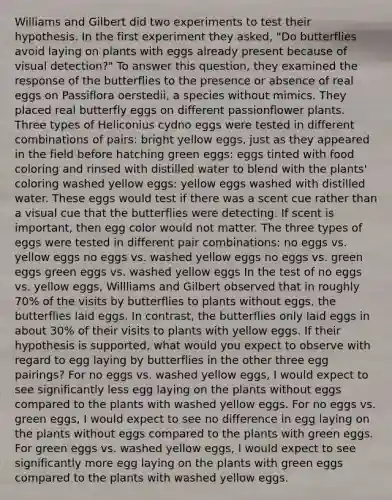 Williams and Gilbert did two experiments to test their hypothesis. In the first experiment they asked, "Do butterflies avoid laying on plants with eggs already present because of visual detection?" To answer this question, they examined the response of the butterflies to the presence or absence of real eggs on Passiflora oerstedii, a species without mimics. They placed real butterfly eggs on different passionflower plants. Three types of Heliconius cydno eggs were tested in different combinations of pairs: bright yellow eggs, just as they appeared in the field before hatching green eggs: eggs tinted with food coloring and rinsed with distilled water to blend with the plants' coloring washed yellow eggs: yellow eggs washed with distilled water. These eggs would test if there was a scent cue rather than a visual cue that the butterflies were detecting. If scent is important, then egg color would not matter. The three types of eggs were tested in different pair combinations: no eggs vs. yellow eggs no eggs vs. washed yellow eggs no eggs vs. green eggs green eggs vs. washed yellow eggs In the test of no eggs vs. yellow eggs, Willliams and Gilbert observed that in roughly 70% of the visits by butterflies to plants without eggs, the butterflies laid eggs. In contrast, the butterflies only laid eggs in about 30% of their visits to plants with yellow eggs. If their hypothesis is supported, what would you expect to observe with regard to egg laying by butterflies in the other three egg pairings? For no eggs vs. washed yellow eggs, I would expect to see significantly less egg laying on the plants without eggs compared to the plants with washed yellow eggs. For no eggs vs. green eggs, I would expect to see no difference in egg laying on the plants without eggs compared to the plants with green eggs. For green eggs vs. washed yellow eggs, I would expect to see significantly more egg laying on the plants with green eggs compared to the plants with washed yellow eggs.