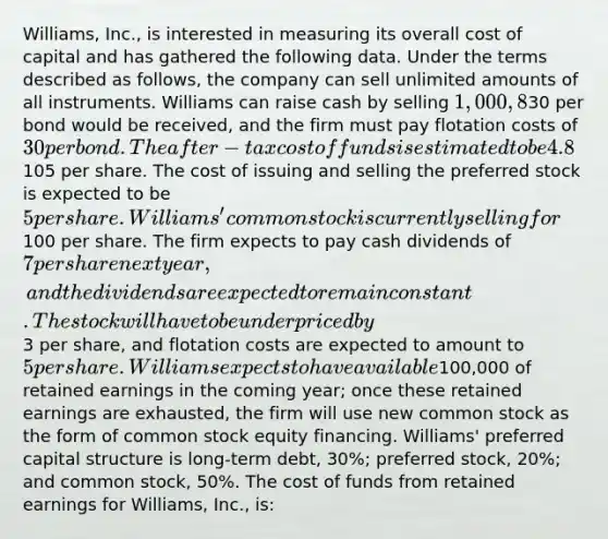 Williams, Inc., is interested in measuring its overall cost of capital and has gathered the following data. Under the terms described as follows, the company can sell unlimited amounts of all instruments. Williams can raise cash by selling 1,000, 8%, 20-year bonds with annual interest payments. In selling the issue, an average premium of30 per bond would be received, and the firm must pay flotation costs of 30 per bond. The after-tax cost of funds is estimated to be 4.8%. Williams can sell 8% preferred stock at par value,105 per share. The cost of issuing and selling the preferred stock is expected to be 5 per share. Williams' common stock is currently selling for100 per share. The firm expects to pay cash dividends of 7 per share next year, and the dividends are expected to remain constant. The stock will have to be underpriced by3 per share, and flotation costs are expected to amount to 5 per share. Williams expects to have available100,000 of retained earnings in the coming year; once these retained earnings are exhausted, the firm will use new common stock as the form of common stock equity financing. Williams' preferred capital structure is long-term debt, 30%; preferred stock, 20%; and common stock, 50%. The cost of funds from retained earnings for Williams, Inc., is: