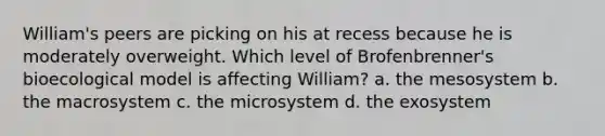 William's peers are picking on his at recess because he is moderately overweight. Which level of Brofenbrenner's bioecological model is affecting William? a. the mesosystem b. the macrosystem c. the microsystem d. the exosystem