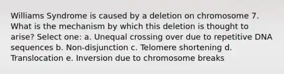 Williams Syndrome is caused by a deletion on chromosome 7. What is the mechanism by which this deletion is thought to arise? Select one: a. Unequal crossing over due to repetitive DNA sequences b. Non-disjunction c. Telomere shortening d. Translocation e. Inversion due to chromosome breaks