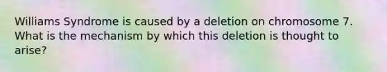 Williams Syndrome is caused by a deletion on chromosome 7. What is the mechanism by which this deletion is thought to arise?