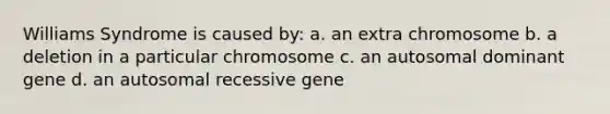 Williams Syndrome is caused by: a. an extra chromosome b. a deletion in a particular chromosome c. an autosomal dominant gene d. an autosomal recessive gene