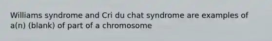 Williams syndrome and Cri du chat syndrome are examples of a(n) (blank) of part of a chromosome