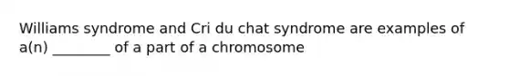 Williams syndrome and Cri du chat syndrome are examples of a(n) ________ of a part of a chromosome