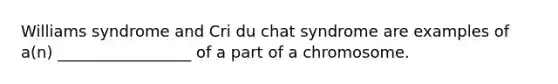 Williams syndrome and Cri du chat syndrome are examples of a(n) _________________ of a part of a chromosome.