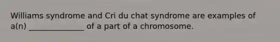 Williams syndrome and Cri du chat syndrome are examples of a(n) ______________ of a part of a chromosome.