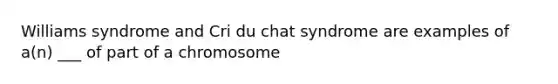 Williams syndrome and Cri du chat syndrome are examples of a(n) ___ of part of a chromosome