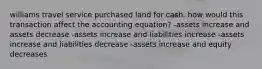 williams travel service purchased land for cash. how would this transaction affect the accounting equation? -assets increase and assets decrease -assets increase and liabilities increase -assets increase and liabilities decrease -assets increase and equity decreases