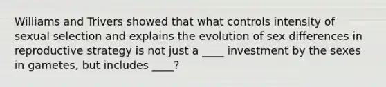 Williams and Trivers showed that what controls intensity of sexual selection and explains the evolution of sex differences in reproductive strategy is not just a ____ investment by the sexes in gametes, but includes ____?