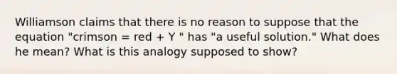 Williamson claims that there is no reason to suppose that the equation "crimson = red + Y " has "a useful solution." What does he mean? What is this analogy supposed to show?