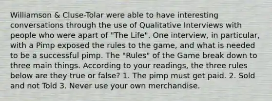 Williamson & Cluse-Tolar were able to have interesting conversations through the use of Qualitative Interviews with people who were apart of "The Life". One interview, in particular, with a Pimp exposed the rules to the game, and what is needed to be a successful pimp. The "Rules" of the Game break down to three main things. According to your readings, the three rules below are they true or false? 1. The pimp must get paid. 2. Sold and not Told 3. Never use your own merchandise.