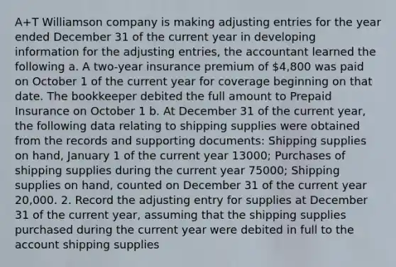 A+T Williamson company is making adjusting entries for the year ended December 31 of the current year in developing information for the adjusting entries, the accountant learned the following a. A two-year insurance premium of 4,800 was paid on October 1 of the current year for coverage beginning on that date. The bookkeeper debited the full amount to Prepaid Insurance on October 1 b. At December 31 of the current year, the following data relating to shipping supplies were obtained from the records and supporting documents: Shipping supplies on hand, January 1 of the current year 13000; Purchases of shipping supplies during the current year 75000; Shipping supplies on hand, counted on December 31 of the current year 20,000. 2. Record the adjusting entry for supplies at December 31 of the current year, assuming that the shipping supplies purchased during the current year were debited in full to the account shipping supplies