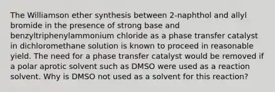 The Williamson ether synthesis between 2-naphthol and allyl bromide in the presence of strong base and benzyltriphenylammonium chloride as a phase transfer catalyst in dichloromethane solution is known to proceed in reasonable yield. The need for a phase transfer catalyst would be removed if a polar aprotic solvent such as DMSO were used as a reaction solvent. Why is DMSO not used as a solvent for this reaction?