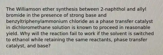 The Williamson ether synthesis between 2-naphthol and allyl bromide in the presence of strong base and benzyltriphenylammonium chloride as a phase transfer catalyst in dichloromethane solution is known to proceed in reasonable yield. Why will the reaction fail to work if the solvent is switched to ethanol while retaining the same reactants, phase transfer catalyst, and base?