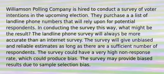 Williamson Polling Company is hired to conduct a survey of voter intentions in the upcoming election. They purchase a a list of landline phone numbers that will rely upon for potential respondents. In conducting the survey this way, what might be the result? The landline phone survey will always be more accurate than an internet survey. The survey will give unbiased and reliable estimates as long as there are a sufficient number of respondents. The survey could have a very high non-response rate, which could produce bias. The survey may provide biased results due to sample selection bias.