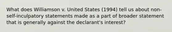 What does Williamson v. United States (1994) tell us about non-self-inculpatory statements made as a part of broader statement that is generally against the declarant's interest?