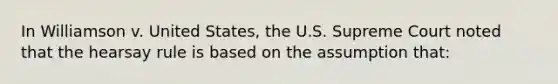 In Williamson v. United States, the U.S. Supreme Court noted that the hearsay rule is based on the assumption that: