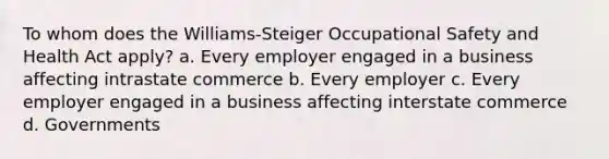 To whom does the Williams-Steiger Occupational Safety and Health Act apply? a. Every employer engaged in a business affecting intrastate commerce b. Every employer c. Every employer engaged in a business affecting interstate commerce d. Governments