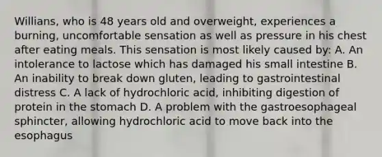 Willians, who is 48 years old and overweight, experiences a burning, uncomfortable sensation as well as pressure in his chest after eating meals. This sensation is most likely caused by: A. An intolerance to lactose which has damaged his small intestine B. An inability to break down gluten, leading to gastrointestinal distress C. A lack of hydrochloric acid, inhibiting digestion of protein in the stomach D. A problem with the gastroesophageal sphincter, allowing hydrochloric acid to move back into the esophagus