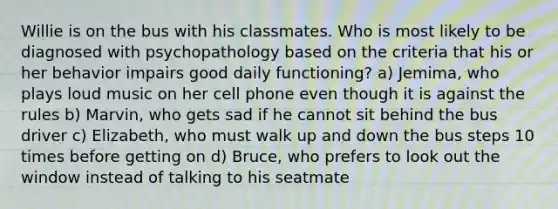 Willie is on the bus with his classmates. Who is most likely to be diagnosed with psychopathology based on the criteria that his or her behavior impairs good daily functioning? a) Jemima, who plays loud music on her cell phone even though it is against the rules b) Marvin, who gets sad if he cannot sit behind the bus driver c) Elizabeth, who must walk up and down the bus steps 10 times before getting on d) Bruce, who prefers to look out the window instead of talking to his seatmate
