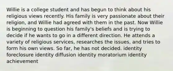 Willie is a college student and has begun to think about his religious views recently. His family is very passionate about their religion, and Willie had agreed with them in the past. Now Willie is beginning to question his family's beliefs and is trying to decide if he wants to go in a different direction. He attends a variety of religious services, researches the issues, and tries to form his own views. So far, he has not decided. identity foreclosure identity diffusion identity moratorium identity achievement