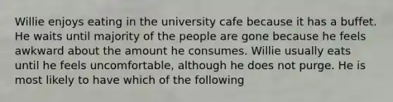 Willie enjoys eating in the university cafe because it has a buffet. He waits until majority of the people are gone because he feels awkward about the amount he consumes. Willie usually eats until he feels uncomfortable, although he does not purge. He is most likely to have which of the following