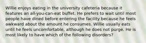 Willie enjoys eating in the university cafeteria because it features an all-you-can-eat buffet. He prefers to wait until most people have dined before entering the facility because he feels awkward about the amount he consumes. Willie usually eats until he feels uncomfortable, although he does not purge. He is most likely to have which of the following disorders?