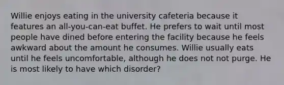 Willie enjoys eating in the university cafeteria because it features an all-you-can-eat buffet. He prefers to wait until most people have dined before entering the facility because he feels awkward about the amount he consumes. Willie usually eats until he feels uncomfortable, although he does not not purge. He is most likely to have which disorder?