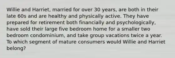 Willie and Harriet, married for over 30 years, are both in their late 60s and are healthy and physically active. They have prepared for retirement both financially and psychologically, have sold their large five bedroom home for a smaller two bedroom condominium, and take group vacations twice a year. To which segment of mature consumers would Willie and Harriet belong?