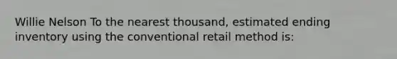 Willie Nelson To the nearest thousand, estimated ending inventory using the conventional retail method is: