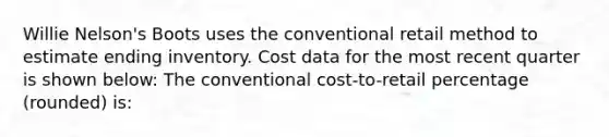 Willie Nelson's Boots uses the conventional retail method to estimate ending inventory. Cost data for the most recent quarter is shown below: The conventional cost-to-retail percentage (rounded) is: