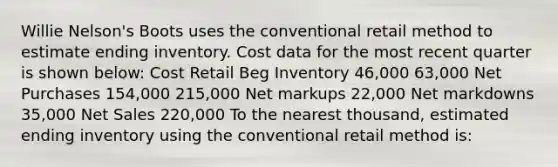 Willie Nelson's Boots uses the conventional retail method to estimate ending inventory. Cost data for the most recent quarter is shown below: Cost Retail Beg Inventory 46,000 63,000 Net Purchases 154,000 215,000 Net markups 22,000 Net markdowns 35,000 <a href='https://www.questionai.com/knowledge/ksNDOTmr42-net-sales' class='anchor-knowledge'>net sales</a> 220,000 To the nearest thousand, estimated ending inventory using the conventional retail method is: